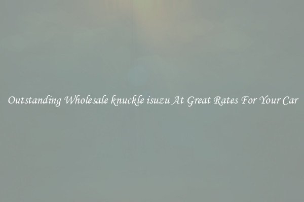 Outstanding Wholesale knuckle isuzu At Great Rates For Your Car