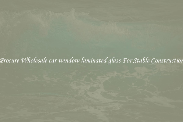 Procure Wholesale car window laminated glass For Stable Construction