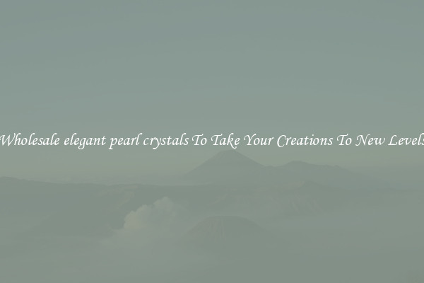 Wholesale elegant pearl crystals To Take Your Creations To New Levels